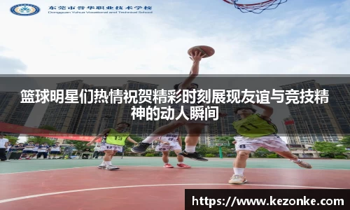 篮球明星们热情祝贺精彩时刻展现友谊与竞技精神的动人瞬间