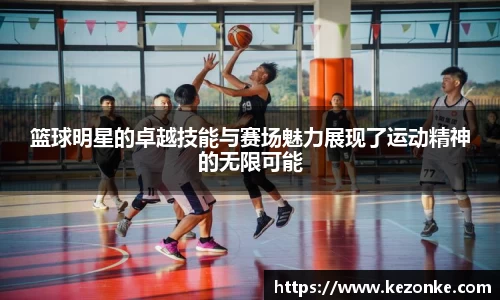 篮球明星的卓越技能与赛场魅力展现了运动精神的无限可能